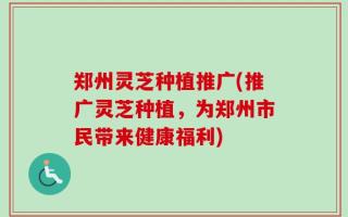 郑州灵芝种植推广(推广灵芝种植，为郑州市民带来健康福利)
