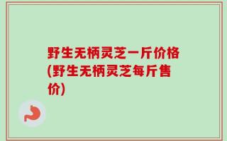 野生无柄灵芝一斤价格(野生无柄灵芝每斤售价)