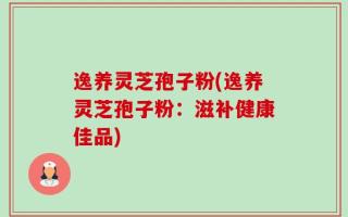 逸养灵芝孢子粉(逸养灵芝孢子粉：滋补健康佳品)