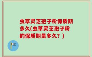 虫草灵芝孢子粉保质期多久(虫草灵芝孢子粉的保质期是多久？)