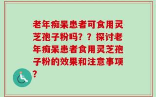 老年痴呆患者可食用灵芝孢子粉吗？？探讨老年痴呆患者食用灵芝孢子粉的效果和注意事项？