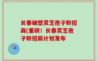 长春破壁灵芝孢子粉招商(重磅！长春灵芝孢子粉招商计划发布