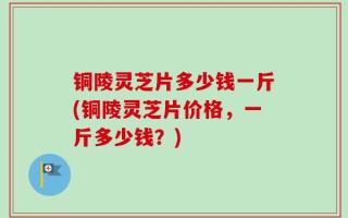 铜陵灵芝片多少钱一斤(铜陵灵芝片价格，一斤多少钱？)