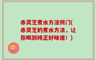 赤灵芝煮水方法窍门(赤灵芝的煮水方法，让你喝到纯正好味道！)