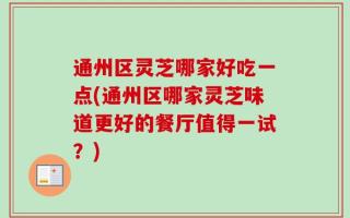 通州区灵芝哪家好吃一点(通州区哪家灵芝味道更好的餐厅值得一试？)