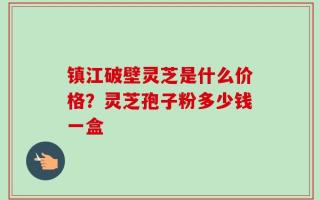 镇江破壁灵芝是什么价格？灵芝孢子粉多少钱一盒