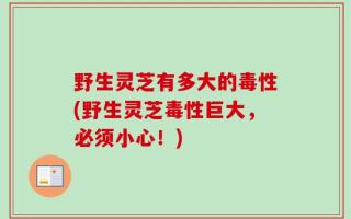 野生灵芝有多大的毒性(野生灵芝毒性巨大，必须小心！)