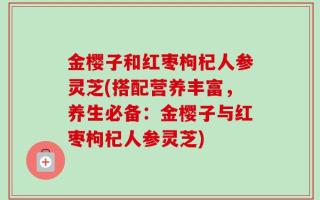 金樱子和红枣枸杞人参灵芝(搭配营养丰富，养生必备：金樱子与红枣枸杞人参灵芝)
