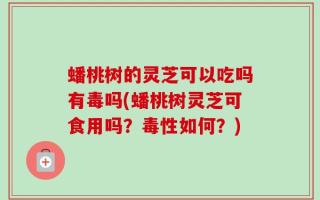 蟠桃树的灵芝可以吃吗有毒吗(蟠桃树灵芝可食用吗？毒性如何？)