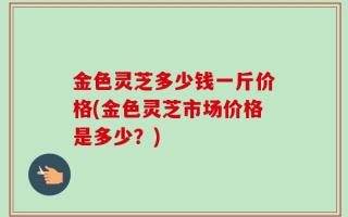 金色灵芝多少钱一斤价格(金色灵芝市场价格是多少？)