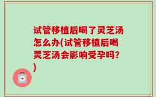 试管移植后喝了灵芝汤怎么办(试管移植后喝灵芝汤会影响受孕吗？)