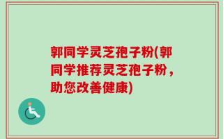 郭同学灵芝孢子粉(郭同学推荐灵芝孢子粉，助您改善健康)