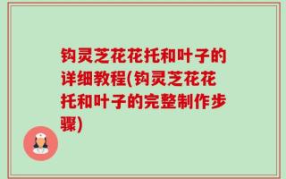 钩灵芝花花托和叶子的详细教程(钩灵芝花花托和叶子的完整制作步骤)