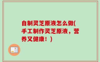 自制灵芝原液怎么做(手工制作灵芝原液，营养又健康！)