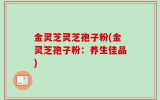 金灵芝灵芝孢子粉(金灵芝孢子粉：养生佳品)