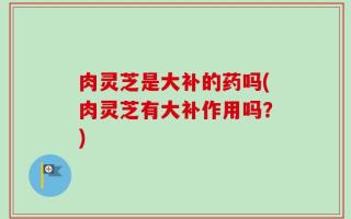 肉灵芝是大补的药吗(肉灵芝有大补作用吗？)