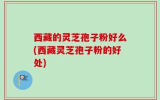 西藏的灵芝孢子粉好么(西藏灵芝孢子粉的好处)
