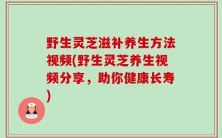 野生灵芝滋补养生方法视频(野生灵芝养生视频分享，助你健康长寿)
