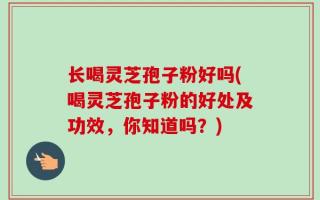 长喝灵芝孢子粉好吗(喝灵芝孢子粉的好处及功效，你知道吗？)