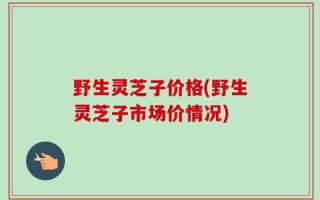 野生灵芝子价格(野生灵芝子市场价情况)