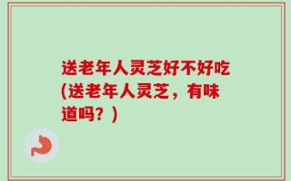 送老年人灵芝好不好吃(送老年人灵芝，有味道吗？)