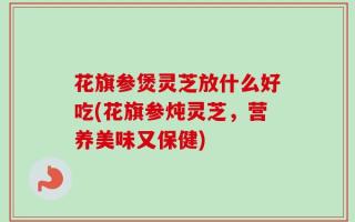 花旗参煲灵芝放什么好吃(花旗参炖灵芝，营养美味又保健)