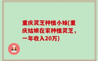 重庆灵芝种植小妹(重庆姑娘在家种植灵芝，一年收入20万)