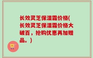 长效灵芝保湿霜价格(长效灵芝保湿霜价格大破百，抢购优惠再加赠品。)
