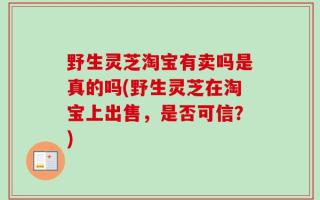 野生灵芝淘宝有卖吗是真的吗(野生灵芝在淘宝上出售，是否可信？)