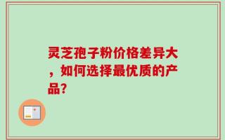 灵芝孢子粉价格差异大，如何选择最优质的产品？