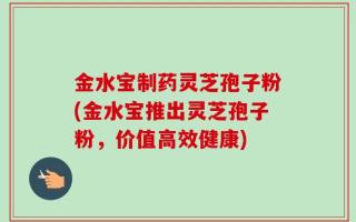 金水宝制药灵芝孢子粉(金水宝推出灵芝孢子粉，价值高效健康)