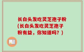 长白头发吃灵芝孢子粉(长白头发吃灵芝孢子粉有益，你知道吗？)