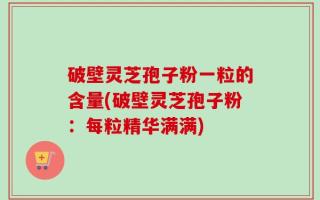 破壁灵芝孢子粉一粒的含量(破壁灵芝孢子粉：每粒精华满满)