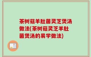 茶树菇羊肚菌灵芝煲汤做法(茶树菇灵芝羊肚菌煲汤的易学做法)