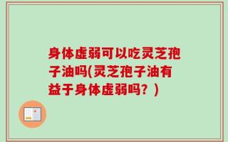 身体虚弱可以吃灵芝孢子油吗(灵芝孢子油有益于身体虚弱吗？)