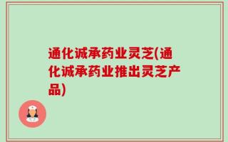 通化诚承药业灵芝(通化诚承药业推出灵芝产品)