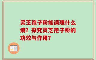 灵芝孢子粉能调理什么病？探究灵芝孢子粉的功效与作用？