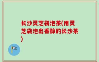 长沙灵芝袋泡茶(用灵芝袋泡出香醇的长沙茶)
