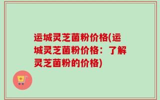 运城灵芝菌粉价格(运城灵芝菌粉价格：了解灵芝菌粉的价格)