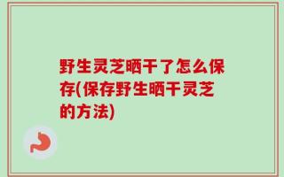 野生灵芝晒干了怎么保存(保存野生晒干灵芝的方法)
