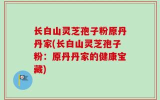 长白山灵芝孢子粉原丹丹家(长白山灵芝孢子粉：原丹丹家的健康宝藏)