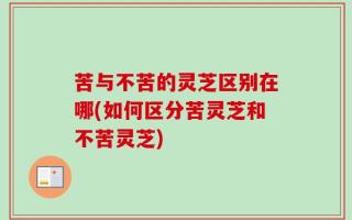 苦与不苦的灵芝区别在哪(如何区分苦灵芝和不苦灵芝)