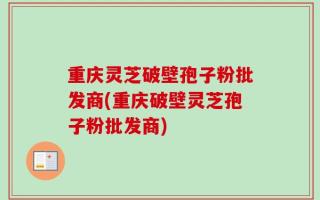 重庆灵芝破壁孢子粉批发商(重庆破壁灵芝孢子粉批发商)