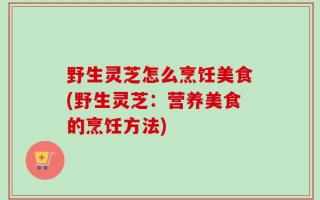 野生灵芝怎么烹饪美食(野生灵芝：营养美食的烹饪方法)