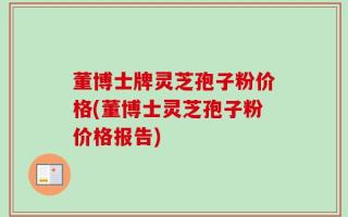 董博士牌灵芝孢子粉价格(董博士灵芝孢子粉价格报告)