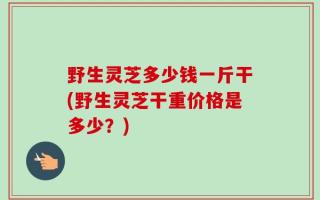 野生灵芝多少钱一斤干(野生灵芝干重价格是多少？)
