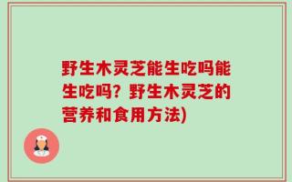 野生木灵芝能生吃吗能生吃吗？野生木灵芝的营养和食用方法)