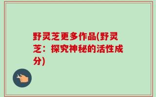 野灵芝更多作品(野灵芝：探究神秘的活性成分)