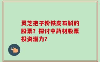 灵芝孢子粉铁皮石斛的股票？探讨中药材股票投资潜力？