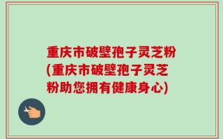 重庆市破壁孢子灵芝粉(重庆市破壁孢子灵芝粉助您拥有健康身心)
